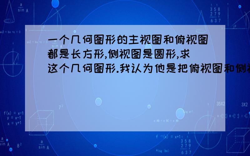 一个几何图形的主视图和俯视图都是长方形,侧视图是圆形,求这个几何图形.我认为他是把俯视图和侧视图写反了- -