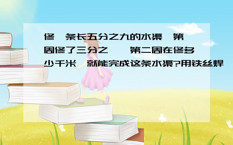 修一条长五分之九的水渠,第一周修了三分之一,第二周在修多少千米,就能完成这条水渠?用铁丝焊一个长6分米,高2分米的长方形框架,至少需铁丝多少分米?用一根96厘米长的铁丝做成一个框架,