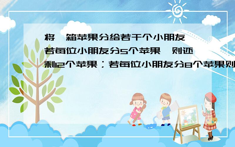 将一箱苹果分给若干个小朋友,若每位小朋友分5个苹果,则还剩12个苹果；若每位小朋友分8个苹果则有一个小朋友所分苹果不到8个苹果,但也不低于3个,求小朋友的人数和这箱苹果的个数