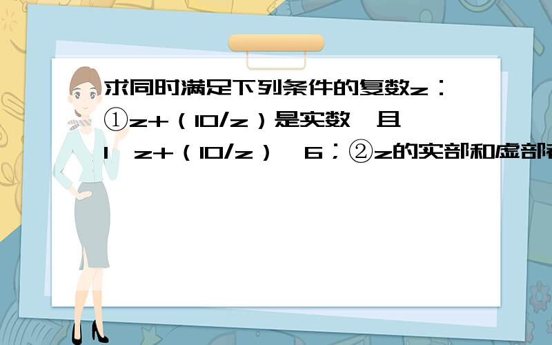 求同时满足下列条件的复数z：①z+（10/z）是实数,且1＜z+（10/z）≤6；②z的实部和虚部都是整数