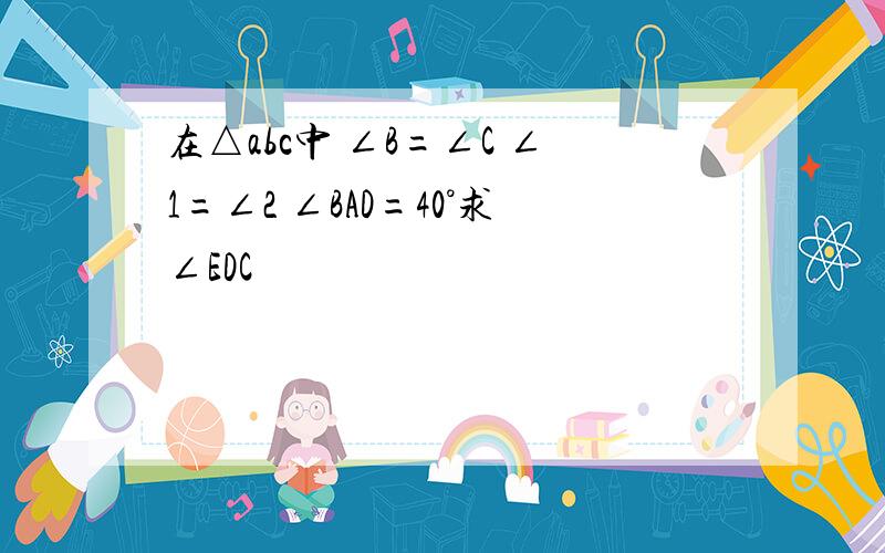 在△abc中 ∠B=∠C ∠1=∠2 ∠BAD=40°求∠EDC