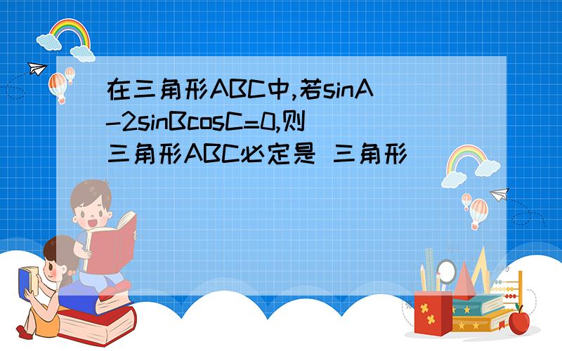 在三角形ABC中,若sinA-2sinBcosC=0,则三角形ABC必定是 三角形