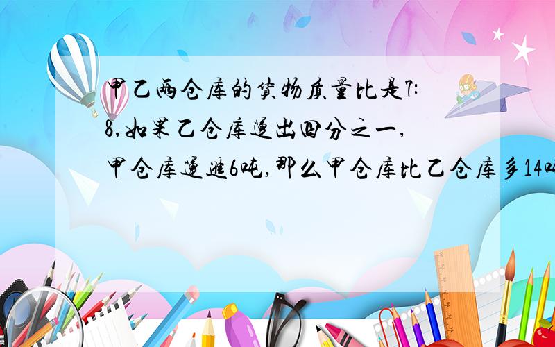 甲乙两仓库的货物质量比是7:8,如果乙仓库运出四分之一,甲仓库运进6吨,那么甲仓库比乙仓库多14吨,求甲乙仓库原有货物（）（）吨