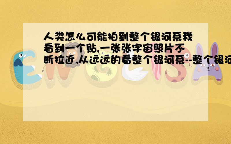 人类怎么可能拍到整个银河系我看到一个贴,一张张宇宙照片不断拉近,从远远的看整个银河系--整个银河系----太阳系----地月系.并讲解我们看到此图中的光是从多少光年外传过来.人类怎么可