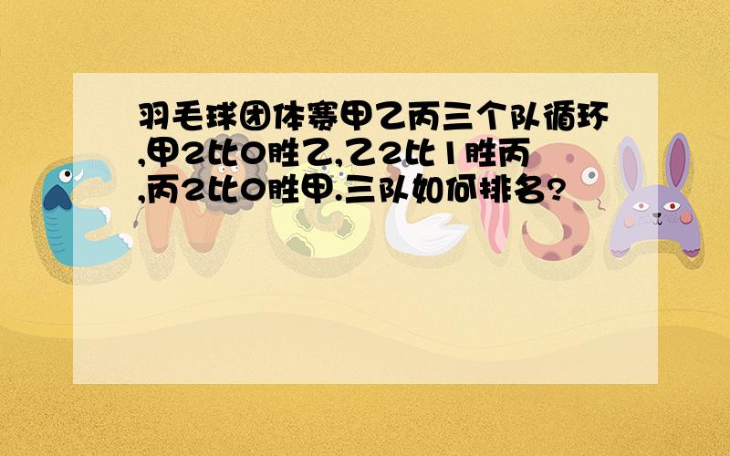 羽毛球团体赛甲乙丙三个队循环,甲2比0胜乙,乙2比1胜丙,丙2比0胜甲.三队如何排名?