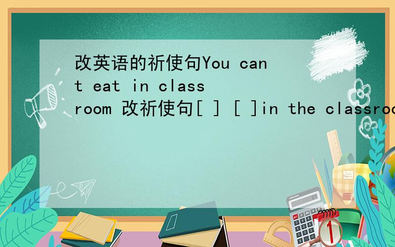 改英语的祈使句You cant eat in classroom 改祈使句[ ] [ ]in the classroom .