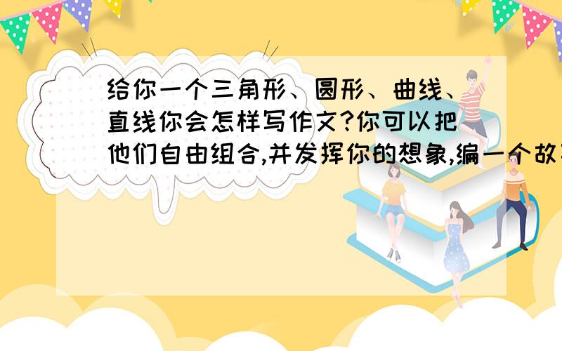 给你一个三角形、圆形、曲线、直线你会怎样写作文?你可以把他们自由组合,并发挥你的想象,编一个故事或是想象一个场景.你只写出提纲就行了