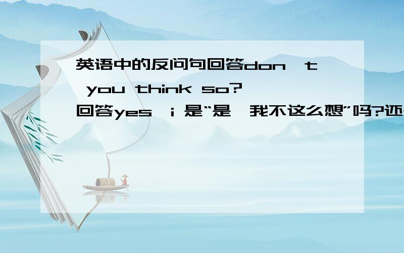 英语中的反问句回答don't you think so?回答yes,i 是“是,我不这么想”吗?还是“不,我也这么想?”我似乎记得，回答的意思，要么是前否后肯。要么是前肯后否 .