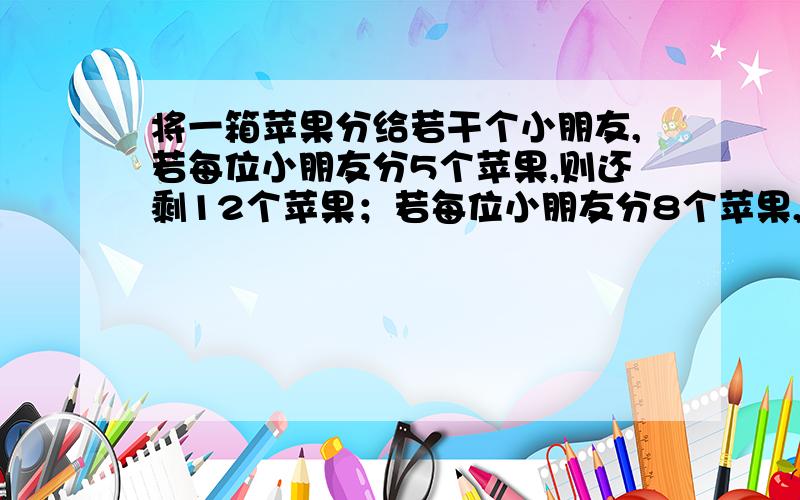 将一箱苹果分给若干个小朋友,若每位小朋友分5个苹果,则还剩12个苹果；若每位小朋友分8个苹果,则有一个小朋友比别人少3.求这一箱苹果的个数与小朋友的人数.若设小朋友的人数为x则方程