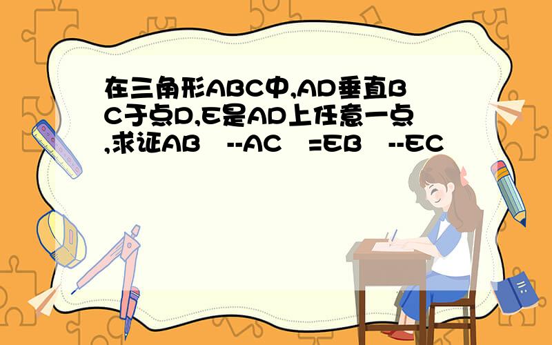 在三角形ABC中,AD垂直BC于点D,E是AD上任意一点,求证AB²--AC²=EB²--EC²