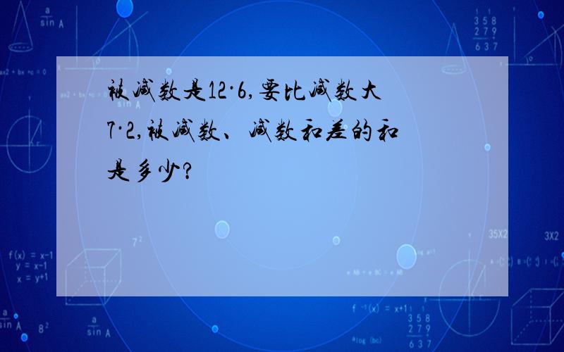 被减数是12·6,要比减数大7·2,被减数、减数和差的和是多少?