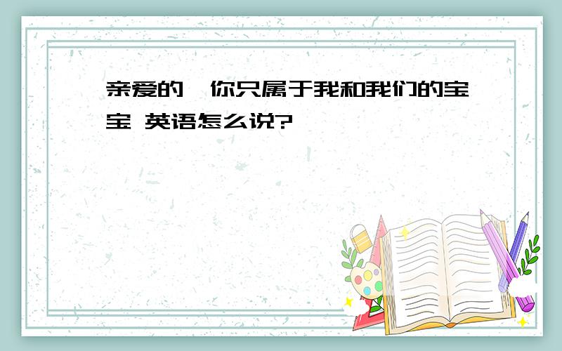 亲爱的,你只属于我和我们的宝宝 英语怎么说?