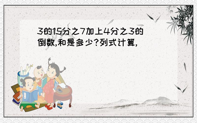 3的15分之7加上4分之3的倒数,和是多少?列式计算,