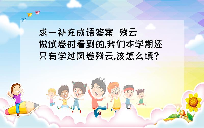 求一补充成语答案 残云( )做试卷时看到的,我们本学期还只有学过风卷残云,该怎么填?