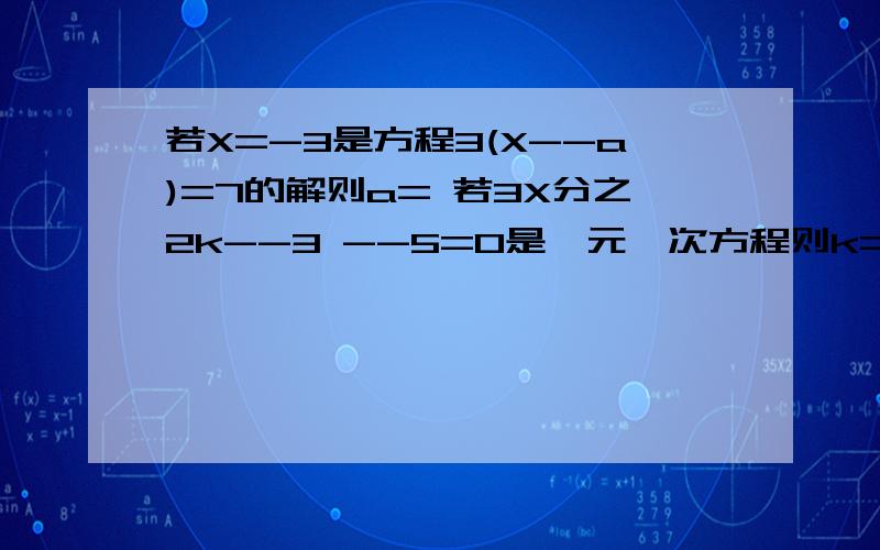 若X=-3是方程3(X--a)=7的解则a= 若3X分之2k--3 --5=0是一元一次方程则k= 若2a与1--a互为相反数,那么a的值为