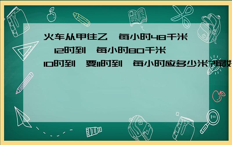 火车从甲往乙,每小时48千米,12时到,每小时80千米,10时到,要11时到,每小时应多少米?最好算术解