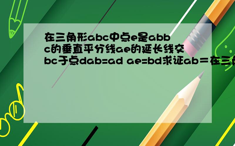 在三角形abc中点e是abbc的垂直平分线ae的延长线交bc于点dab=ad ae=bd求证ab＝在三角形abc中点e是abbc的垂直平分线ae的延长线交bc于点dab=ad ae=bd求证ab＝bc求角dac的度数