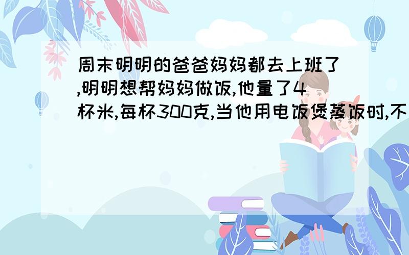 周末明明的爸爸妈妈都去上班了,明明想帮妈妈做饭,他量了4杯米,每杯300克,当他用电饭煲蒸饭时,不知放多少水,他就根据说明书（如下）来加水.你认为明明应放多少开水合适?1升水的重量为l