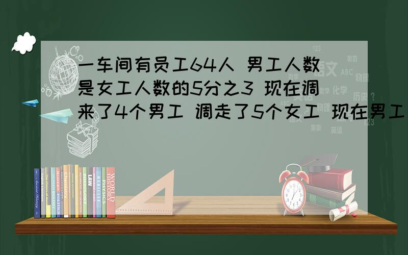 一车间有员工64人 男工人数是女工人数的5分之3 现在调来了4个男工 调走了5个女工 现在男工比女工少百分之几