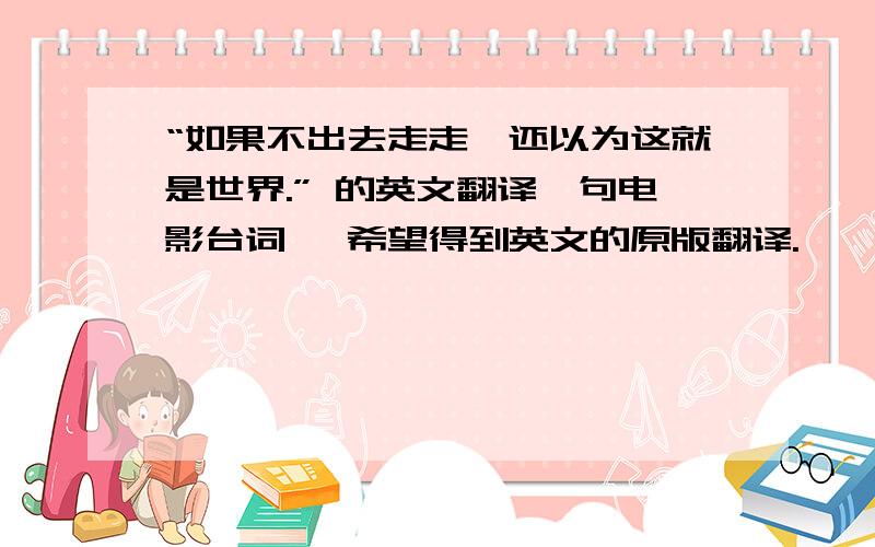 “如果不出去走走,还以为这就是世界.” 的英文翻译一句电影台词 ,希望得到英文的原版翻译.