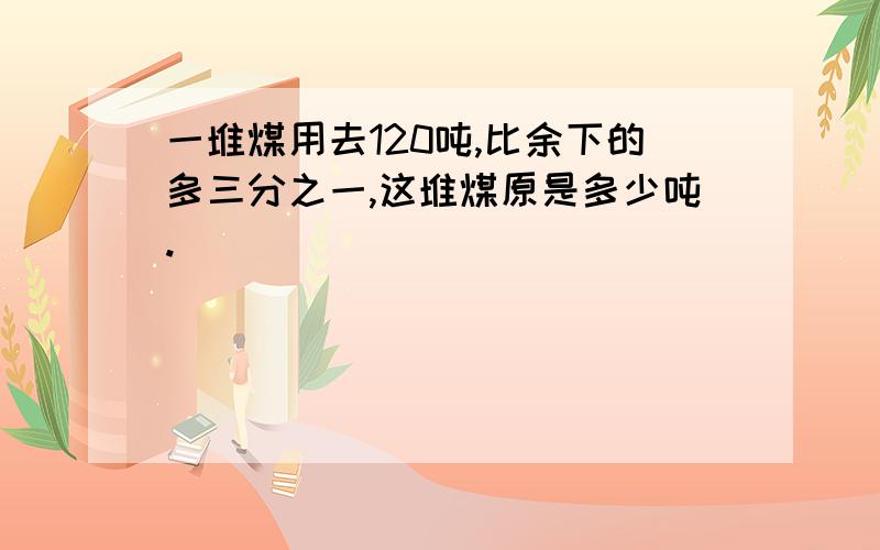 一堆煤用去120吨,比余下的多三分之一,这堆煤原是多少吨.