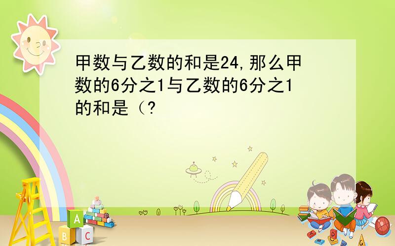 甲数与乙数的和是24,那么甲数的6分之1与乙数的6分之1的和是（?