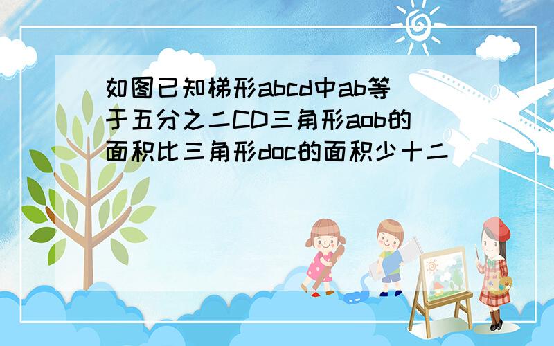 如图已知梯形abcd中ab等于五分之二CD三角形aob的面积比三角形doc的面积少十二