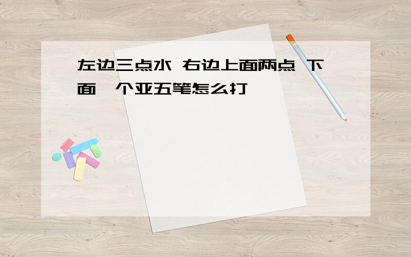 左边三点水 右边上面两点 下面一个亚五笔怎么打