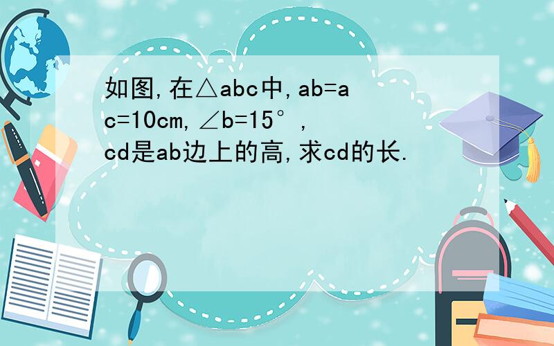 如图,在△abc中,ab=ac=10cm,∠b=15°,cd是ab边上的高,求cd的长.