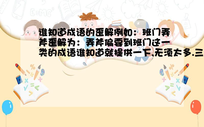 谁知道成语的歪解例如：班门弄斧歪解为：弄斧偏要到班门这一类的成语谁知道就提供一下,无须太多.三,五个即可.谢谢啦