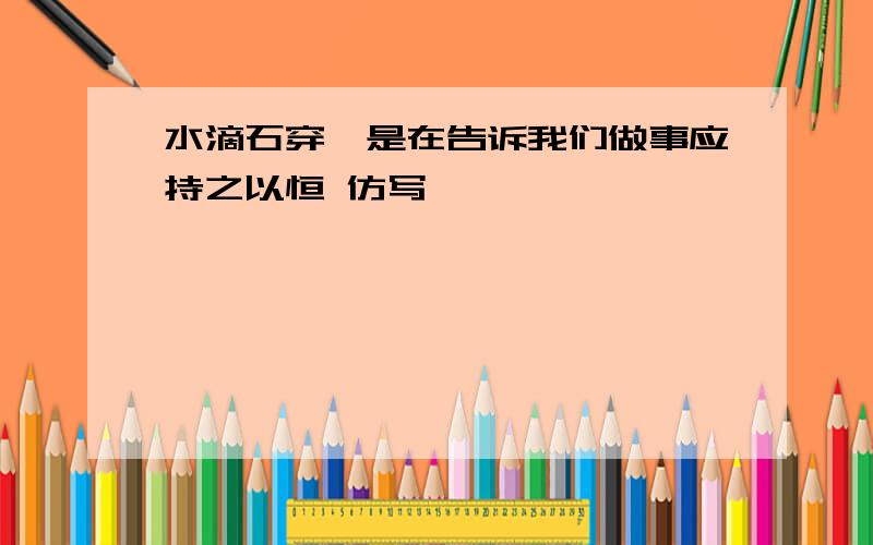 水滴石穿,是在告诉我们做事应持之以恒 仿写