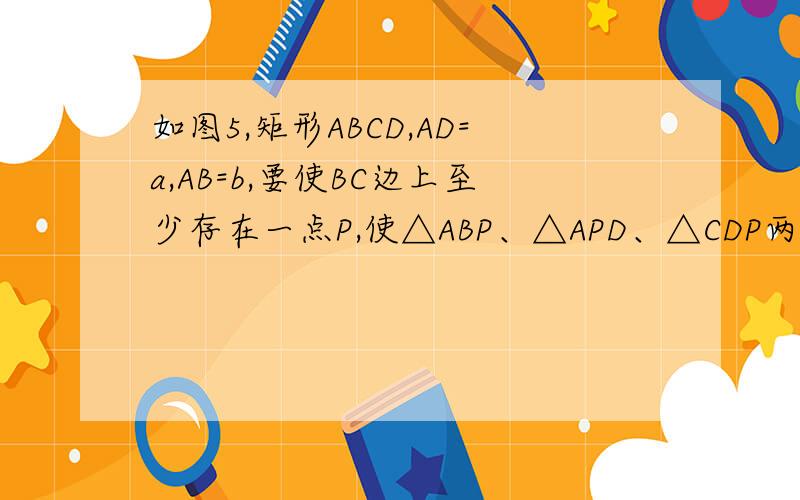 如图5,矩形ABCD,AD=a,AB=b,要使BC边上至少存在一点P,使△ABP、△APD、△CDP两两相似矩形ABCD,AD=a,AB=b,要使BC边上至少存在一点P,使△ABP、△APD、△CDP两两相似,则a、b间的关系一定满足＿＿＿＿