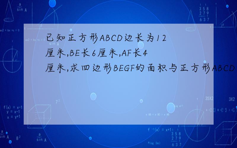 已知正方形ABCD边长为12厘米,BE长6厘米,AF长4厘米,求四边形BEGF的面积与正方形ABCD面积的比.(提示,作出恰当辅助线,用两个相似的三角形的办法先求出四边形BEGF的面积）