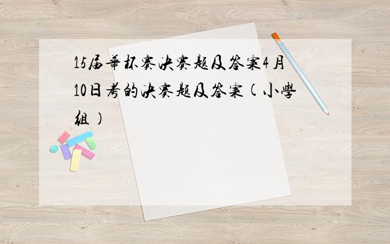 15届华杯赛决赛题及答案4月10日考的决赛题及答案(小学组）