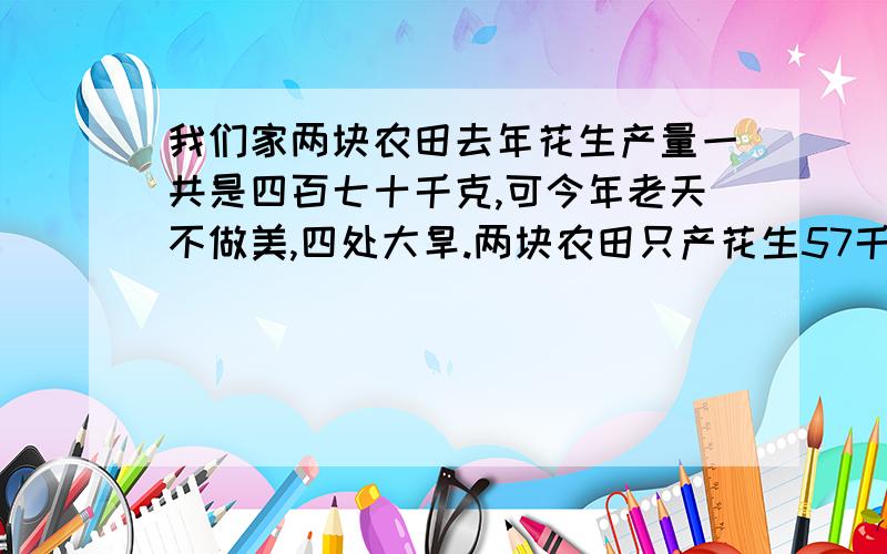 我们家两块农田去年花生产量一共是四百七十千克,可今年老天不做美,四处大旱.两块农田只产花生57千克.今年,第一块田比去年减产80%.第二块田的产量比去年减产90%.求出该农户今年两块农田