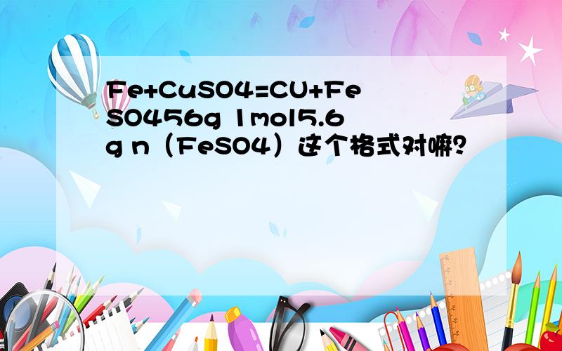 Fe+CuSO4=CU+FeSO456g 1mol5.6g n（FeSO4）这个格式对嘛？