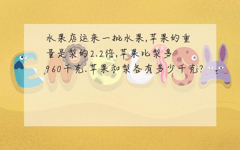 水果店运来一批水果,苹果的重量是梨的2.2倍,苹果比梨多960千克.苹果和梨各有多少千克?