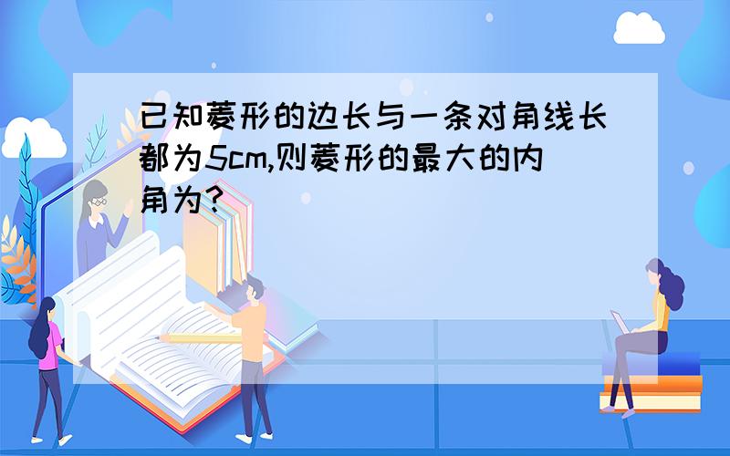 已知菱形的边长与一条对角线长都为5cm,则菱形的最大的内角为?