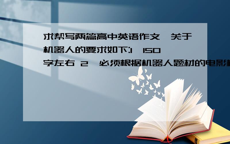 求帮写两篇高中英语作文,关于机器人的要求如下:1、150字左右 2、必须根据机器人题材的电影概括而出(先对电影概括下,然后说下感想什么的就行了) 3、复制流的请退让 4、两篇作文不能太相