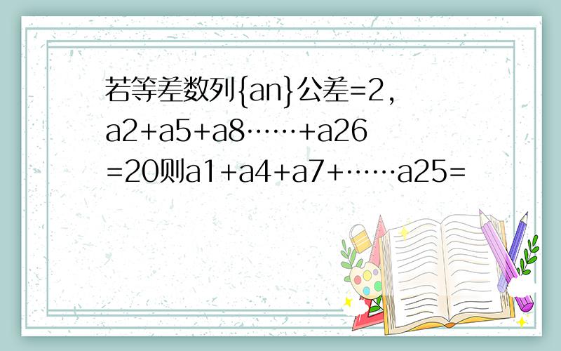 若等差数列{an}公差=2,a2+a5+a8……+a26=20则a1+a4+a7+……a25=