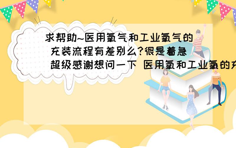 求帮助~医用氧气和工业氧气的 充装流程有差别么?很是着急 超级感谢想问一下 医用氧和工业氧的充装有区别么?还有和二氧化碳 氮气,氩气 的充装有区别么?小白一个,但是现在急需大家帮助,