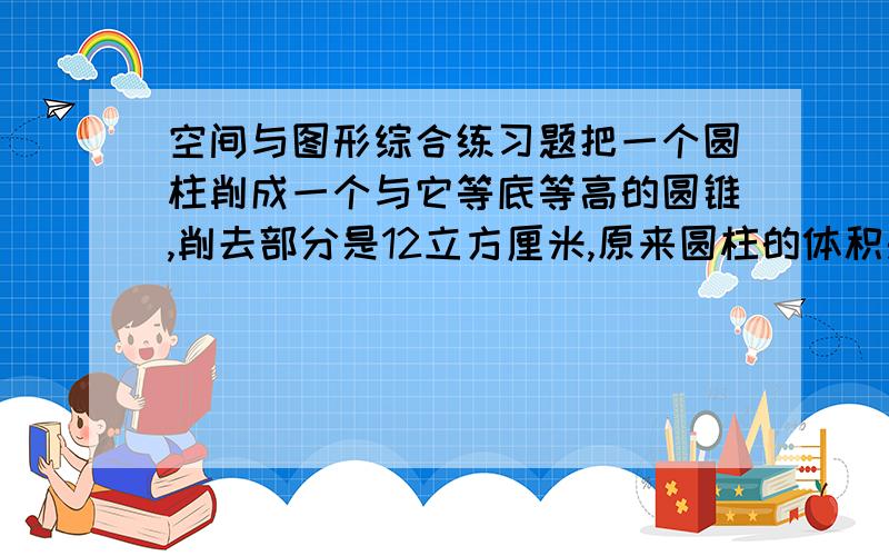 空间与图形综合练习题把一个圆柱削成一个与它等底等高的圆锥,削去部分是12立方厘米,原来圆柱的体积是多少cm3