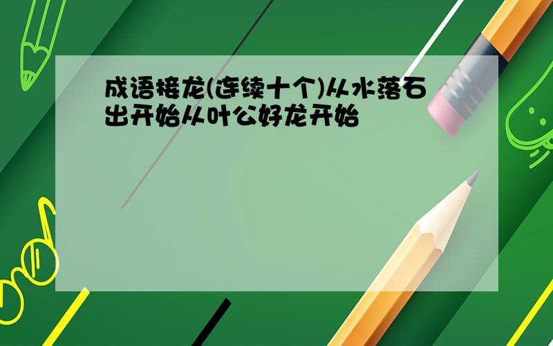 成语接龙(连续十个)从水落石出开始从叶公好龙开始