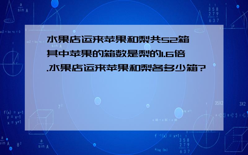 水果店运来苹果和梨共52箱,其中苹果的箱数是梨的1.6倍.水果店运来苹果和梨各多少箱?