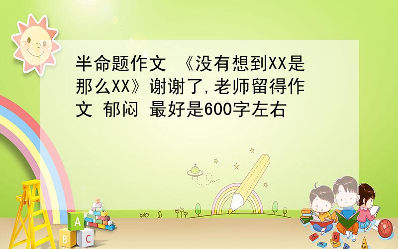 半命题作文 《没有想到XX是那么XX》谢谢了,老师留得作文 郁闷 最好是600字左右