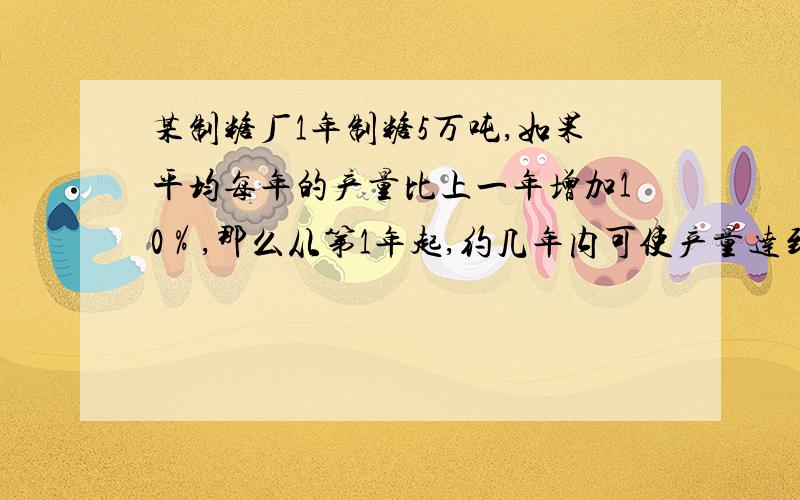 某制糖厂1年制糖5万吨,如果平均每年的产量比上一年增加10％,那么从第1年起,约几年内可使产量达到10万吨（保留到个位）?