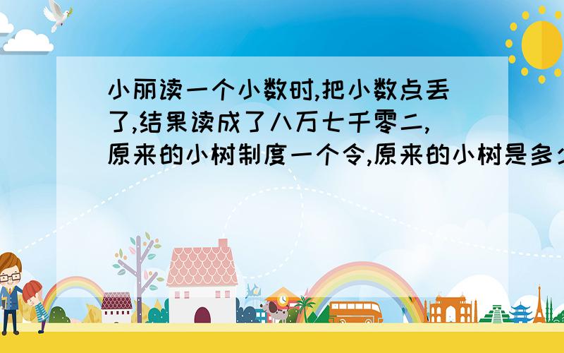 小丽读一个小数时,把小数点丢了,结果读成了八万七千零二,原来的小树制度一个令,原来的小树是多少?45900约等于4、59万 （）