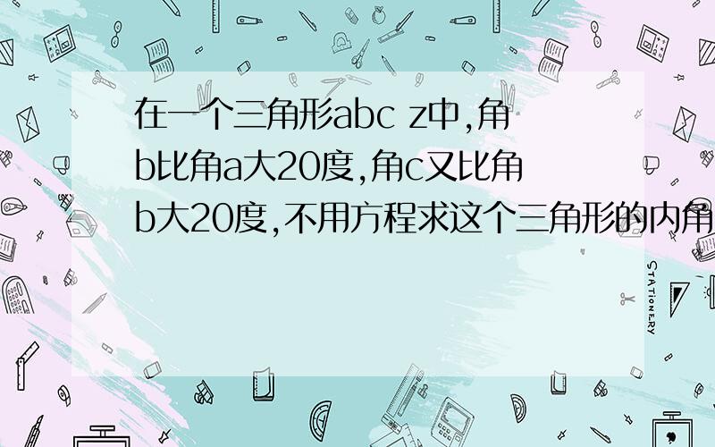 在一个三角形abc z中,角b比角a大20度,角c又比角b大20度,不用方程求这个三角形的内角分别是多少.（要列式计算）