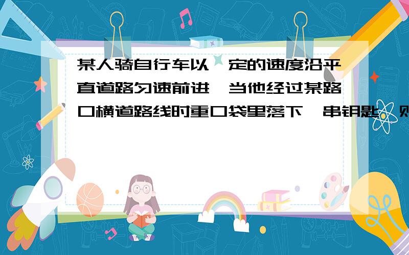 某人骑自行车以一定的速度沿平直道路匀速前进,当他经过某路口横道路线时重口袋里落下一串钥匙,则钥匙落地时的位置应在 A横道线上 B超过横道线 C超过横道线,且在自行车的下方 D超过横