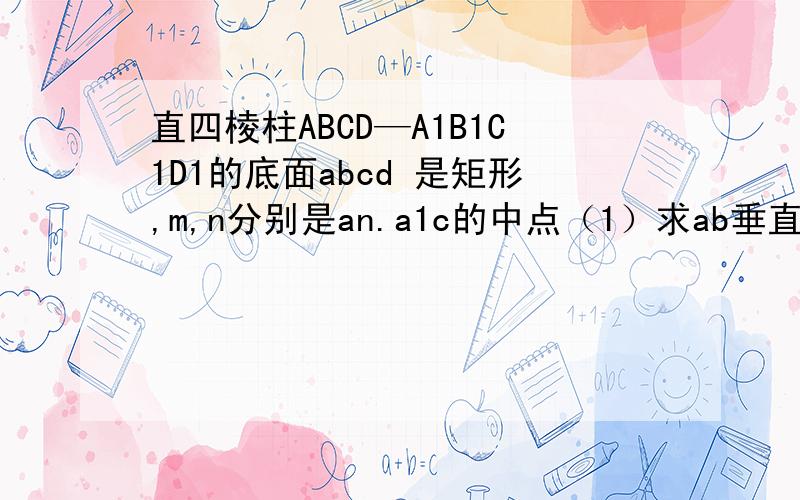 直四棱柱ABCD—A1B1C1D1的底面abcd 是矩形,m,n分别是an.a1c的中点（1）求ab垂直a1d,(2)mn平行平面a1d